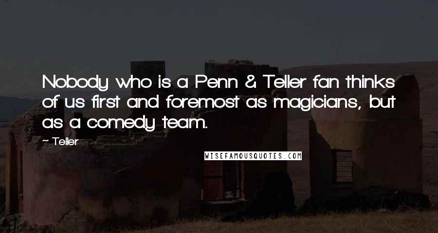 Teller Quotes: Nobody who is a Penn & Teller fan thinks of us first and foremost as magicians, but as a comedy team.