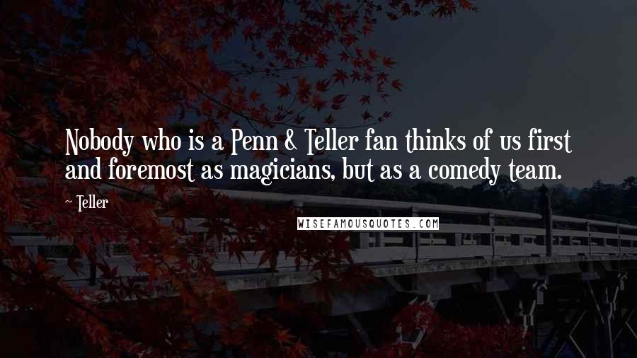 Teller Quotes: Nobody who is a Penn & Teller fan thinks of us first and foremost as magicians, but as a comedy team.