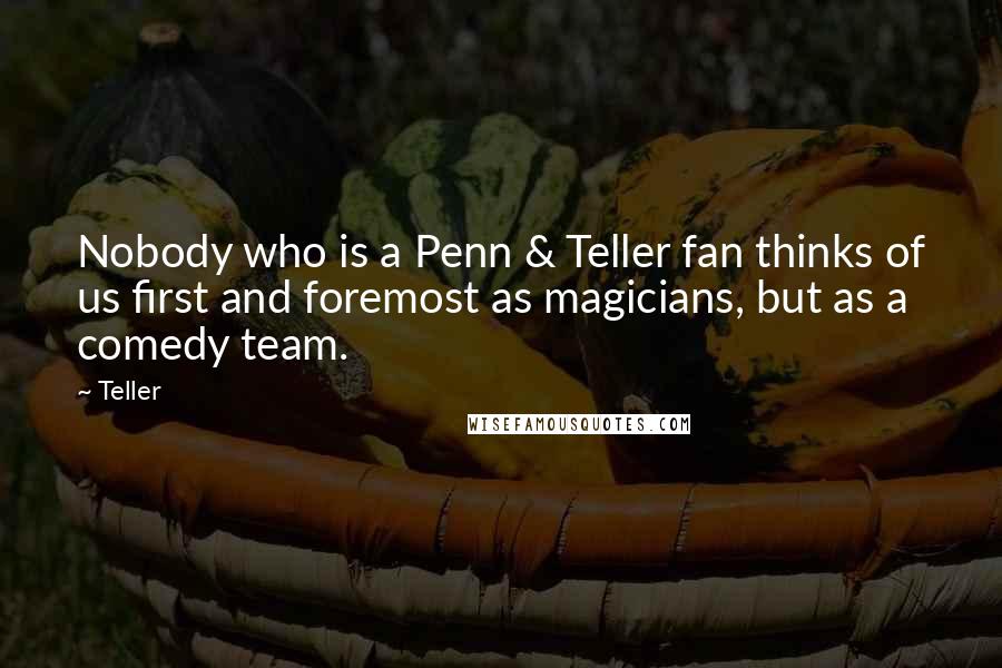 Teller Quotes: Nobody who is a Penn & Teller fan thinks of us first and foremost as magicians, but as a comedy team.