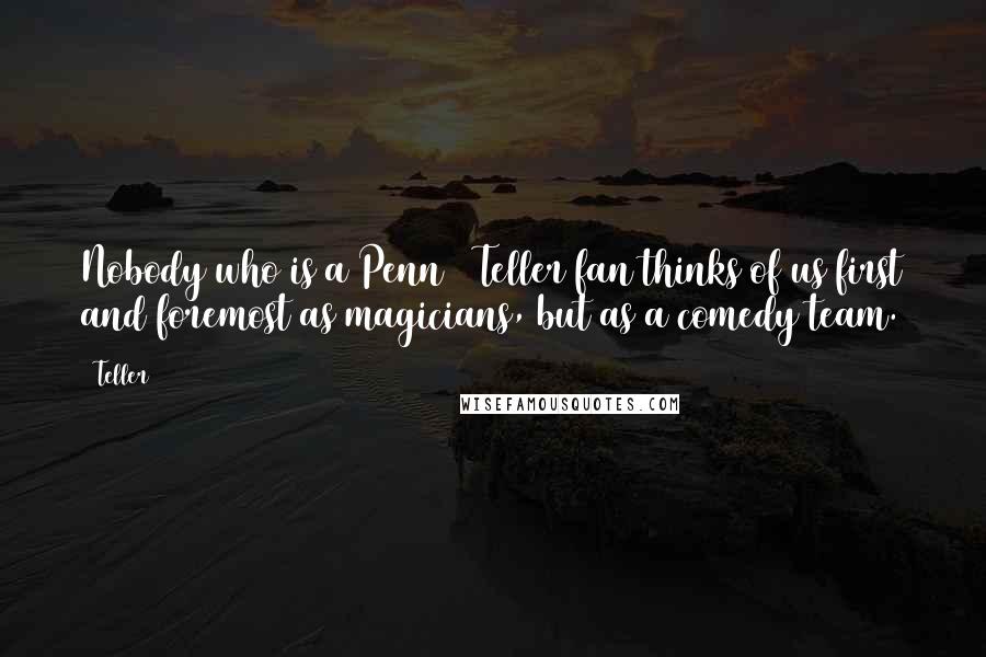 Teller Quotes: Nobody who is a Penn & Teller fan thinks of us first and foremost as magicians, but as a comedy team.