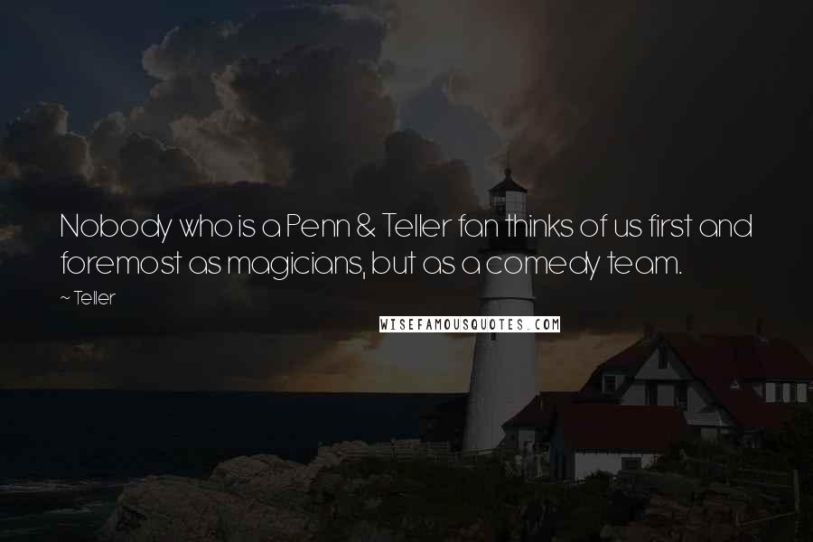 Teller Quotes: Nobody who is a Penn & Teller fan thinks of us first and foremost as magicians, but as a comedy team.