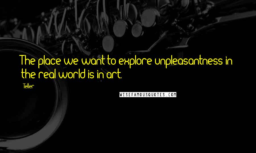 Teller Quotes: The place we want to explore unpleasantness in the real world is in art.