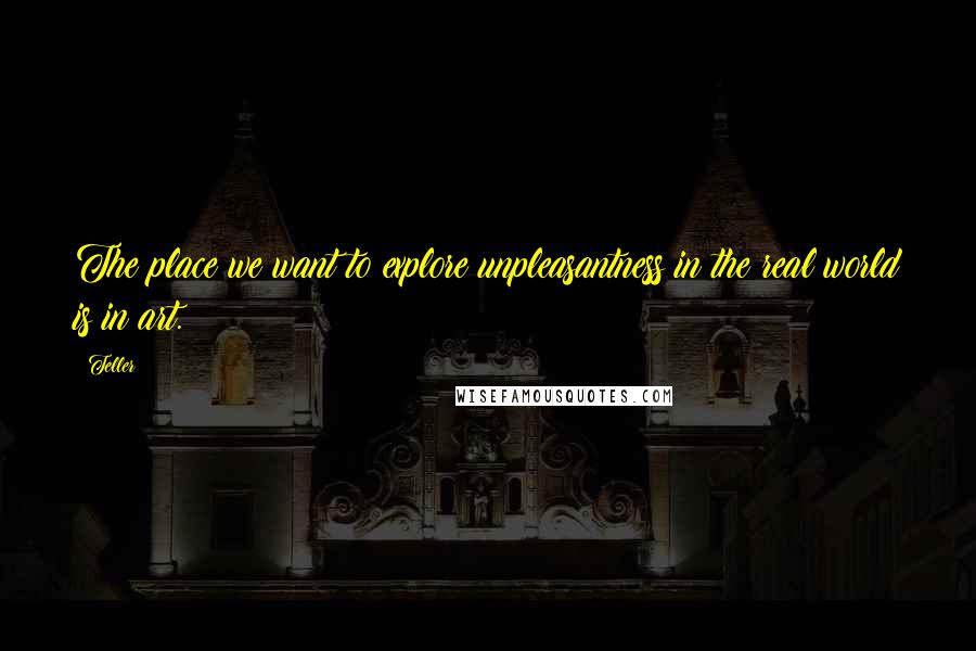 Teller Quotes: The place we want to explore unpleasantness in the real world is in art.