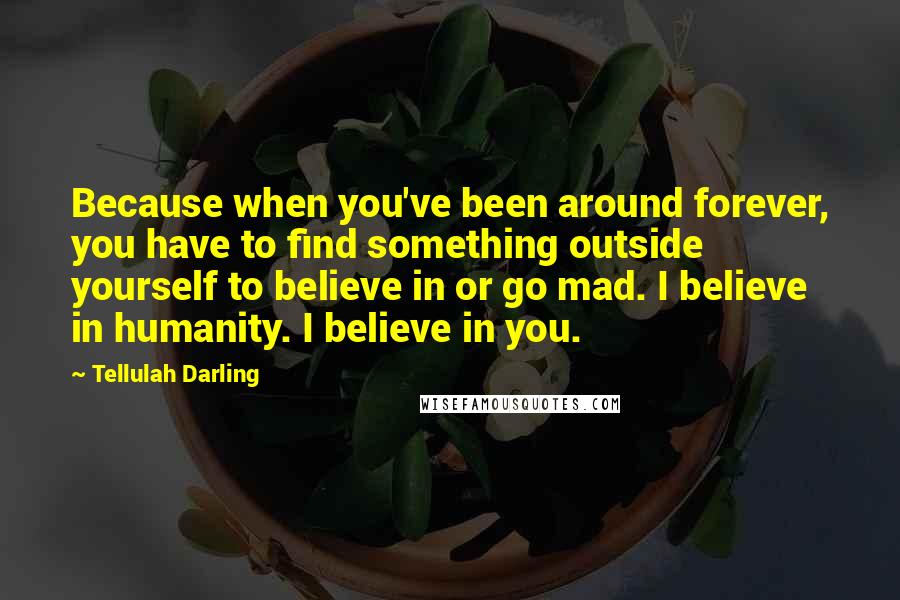 Tellulah Darling Quotes: Because when you've been around forever, you have to find something outside yourself to believe in or go mad. I believe in humanity. I believe in you.