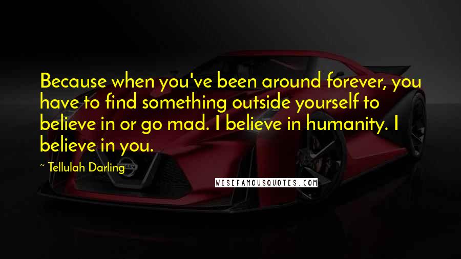 Tellulah Darling Quotes: Because when you've been around forever, you have to find something outside yourself to believe in or go mad. I believe in humanity. I believe in you.