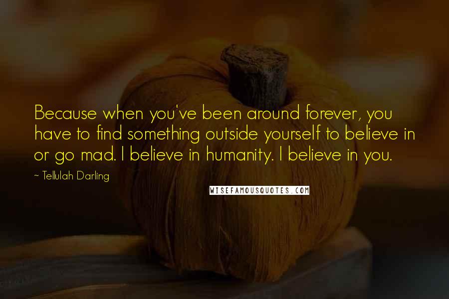 Tellulah Darling Quotes: Because when you've been around forever, you have to find something outside yourself to believe in or go mad. I believe in humanity. I believe in you.