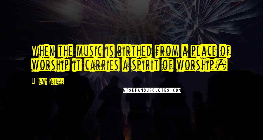 Temi Peters Quotes: When the music is birthed from a place of worship it carries a spirit of worship.