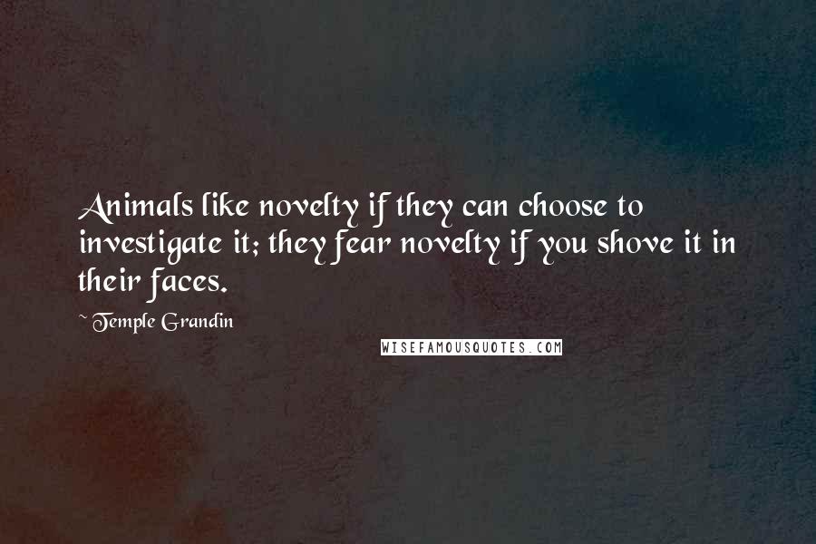Temple Grandin Quotes: Animals like novelty if they can choose to investigate it; they fear novelty if you shove it in their faces.