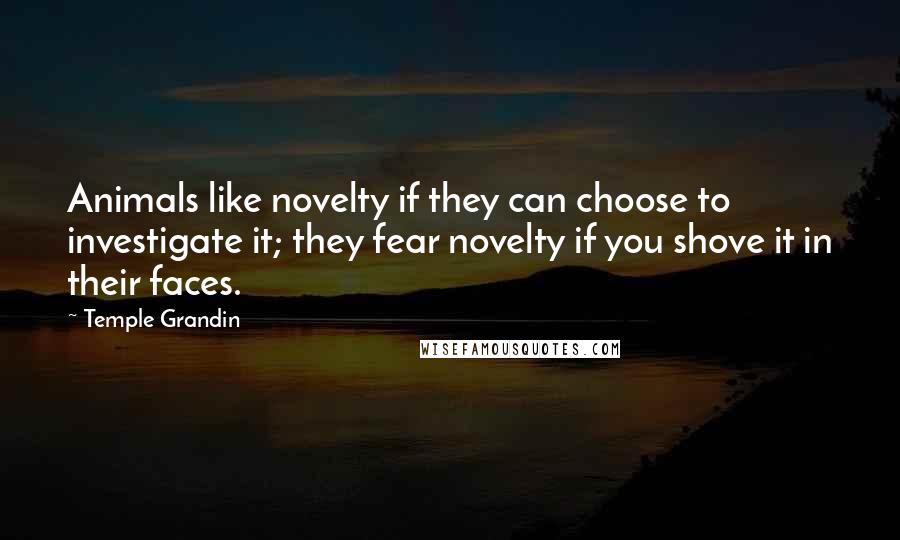 Temple Grandin Quotes: Animals like novelty if they can choose to investigate it; they fear novelty if you shove it in their faces.