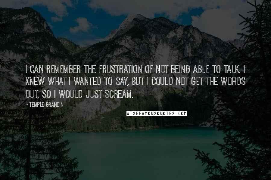 Temple Grandin Quotes: I can remember the frustration of not being able to talk. I knew what I wanted to say, but I could not get the words out, so I would just scream.