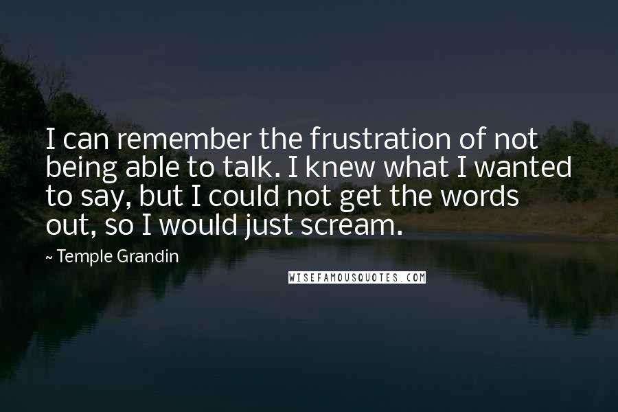 Temple Grandin Quotes: I can remember the frustration of not being able to talk. I knew what I wanted to say, but I could not get the words out, so I would just scream.