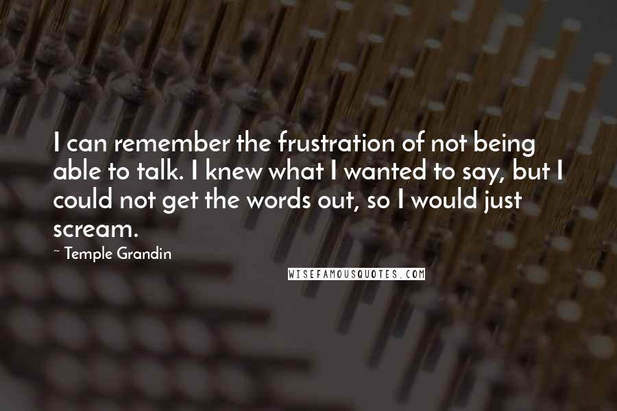 Temple Grandin Quotes: I can remember the frustration of not being able to talk. I knew what I wanted to say, but I could not get the words out, so I would just scream.