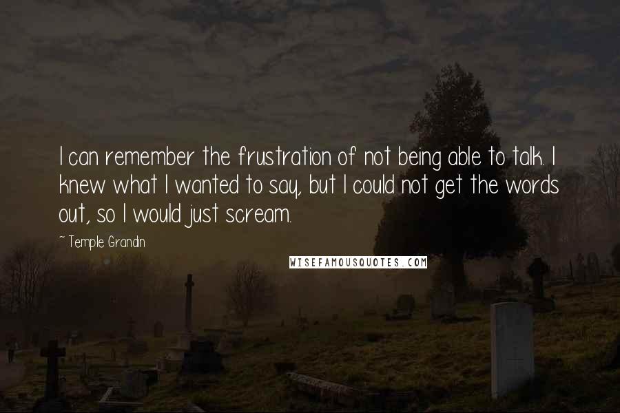 Temple Grandin Quotes: I can remember the frustration of not being able to talk. I knew what I wanted to say, but I could not get the words out, so I would just scream.