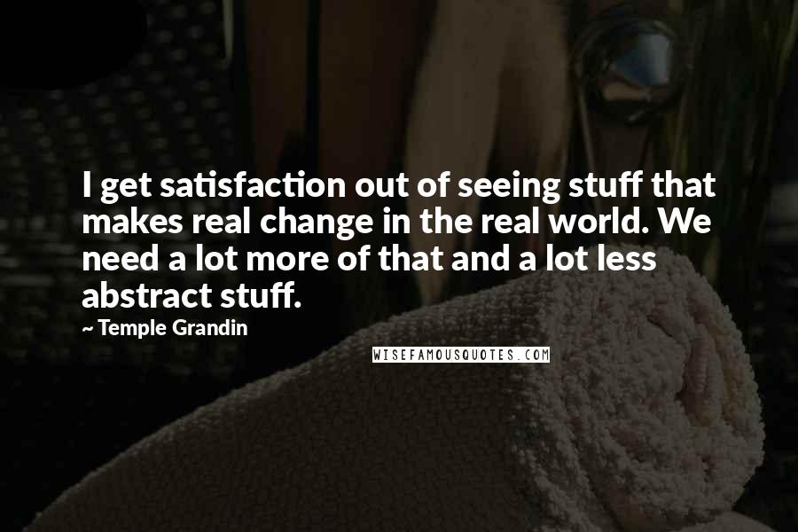 Temple Grandin Quotes: I get satisfaction out of seeing stuff that makes real change in the real world. We need a lot more of that and a lot less abstract stuff.