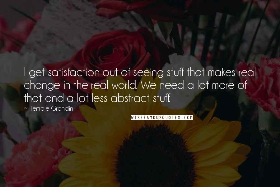 Temple Grandin Quotes: I get satisfaction out of seeing stuff that makes real change in the real world. We need a lot more of that and a lot less abstract stuff.