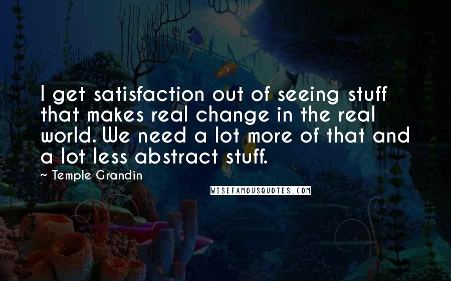 Temple Grandin Quotes: I get satisfaction out of seeing stuff that makes real change in the real world. We need a lot more of that and a lot less abstract stuff.