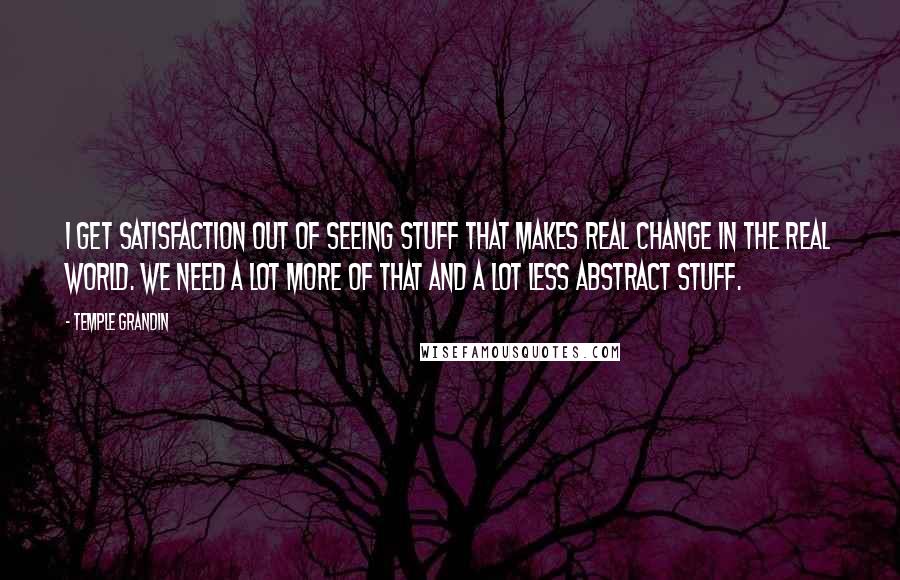 Temple Grandin Quotes: I get satisfaction out of seeing stuff that makes real change in the real world. We need a lot more of that and a lot less abstract stuff.