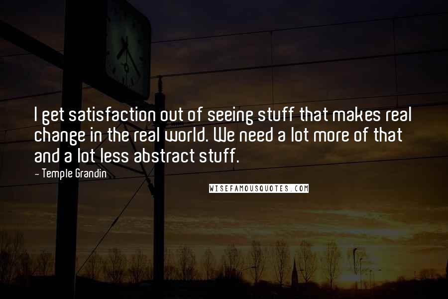 Temple Grandin Quotes: I get satisfaction out of seeing stuff that makes real change in the real world. We need a lot more of that and a lot less abstract stuff.