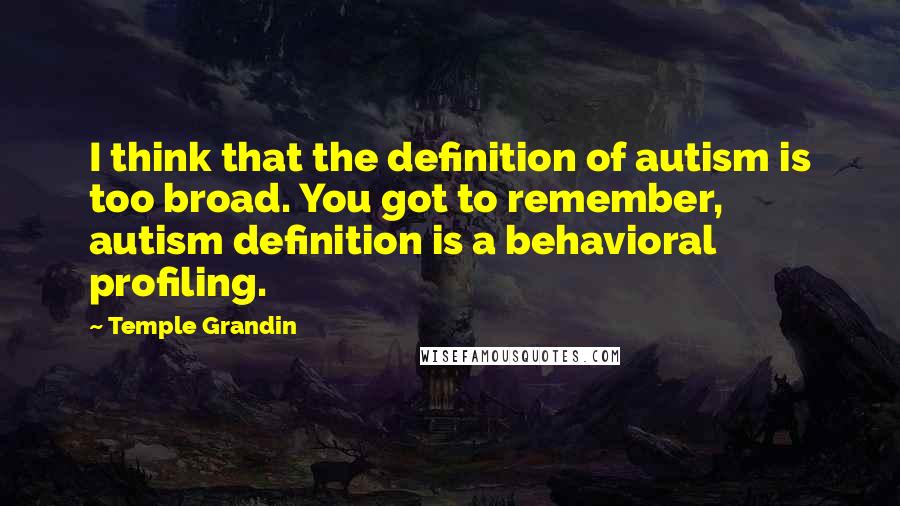 Temple Grandin Quotes: I think that the definition of autism is too broad. You got to remember, autism definition is a behavioral profiling.