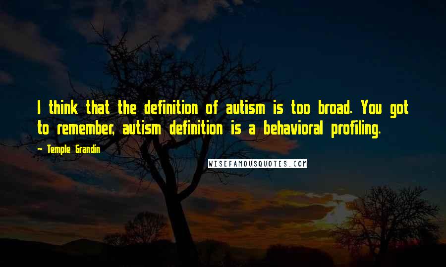 Temple Grandin Quotes: I think that the definition of autism is too broad. You got to remember, autism definition is a behavioral profiling.