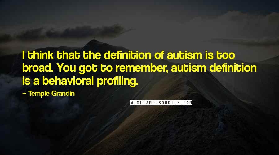 Temple Grandin Quotes: I think that the definition of autism is too broad. You got to remember, autism definition is a behavioral profiling.