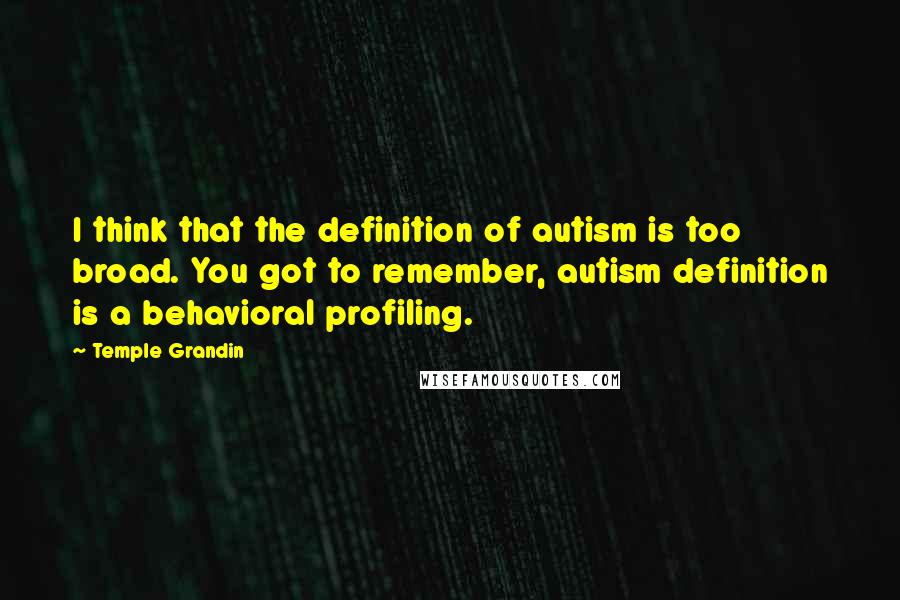 Temple Grandin Quotes: I think that the definition of autism is too broad. You got to remember, autism definition is a behavioral profiling.