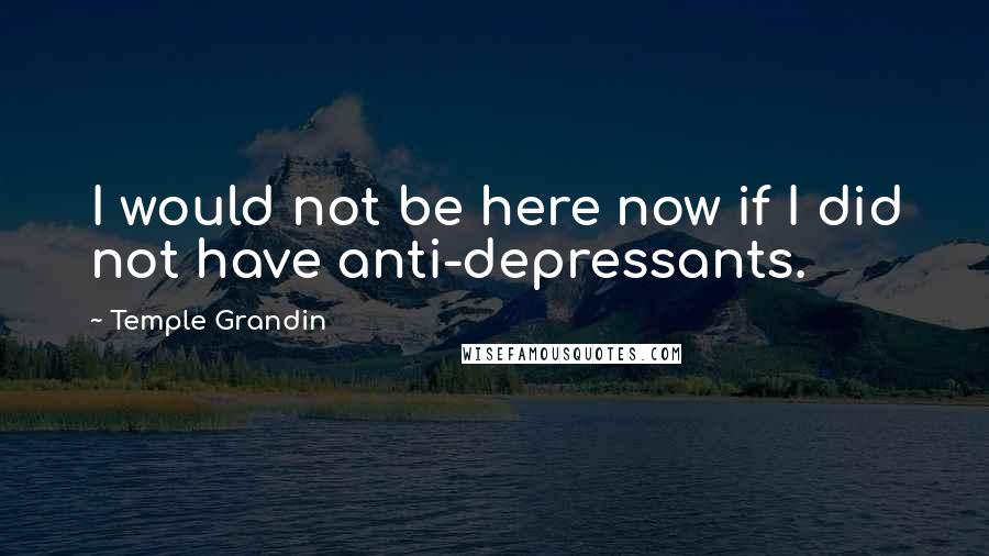 Temple Grandin Quotes: I would not be here now if I did not have anti-depressants.