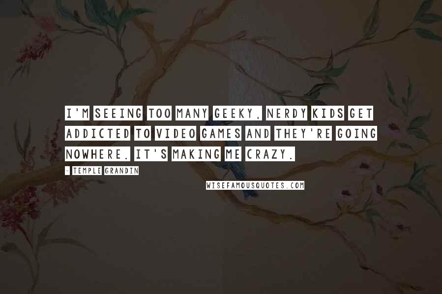 Temple Grandin Quotes: I'm seeing too many geeky, nerdy kids get addicted to video games and they're going nowhere. It's making me crazy.