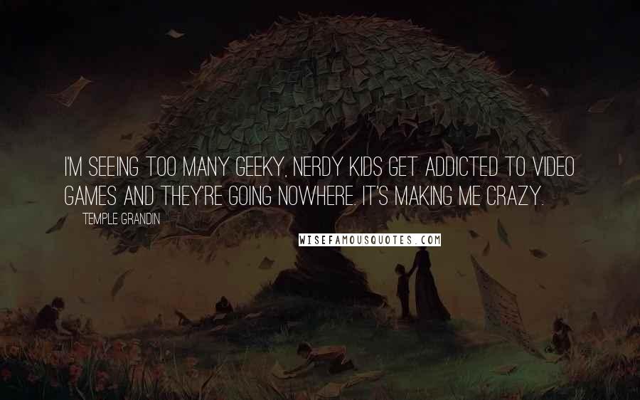 Temple Grandin Quotes: I'm seeing too many geeky, nerdy kids get addicted to video games and they're going nowhere. It's making me crazy.