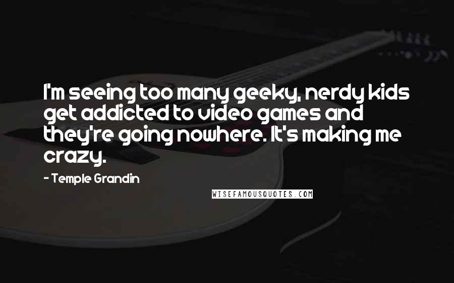 Temple Grandin Quotes: I'm seeing too many geeky, nerdy kids get addicted to video games and they're going nowhere. It's making me crazy.