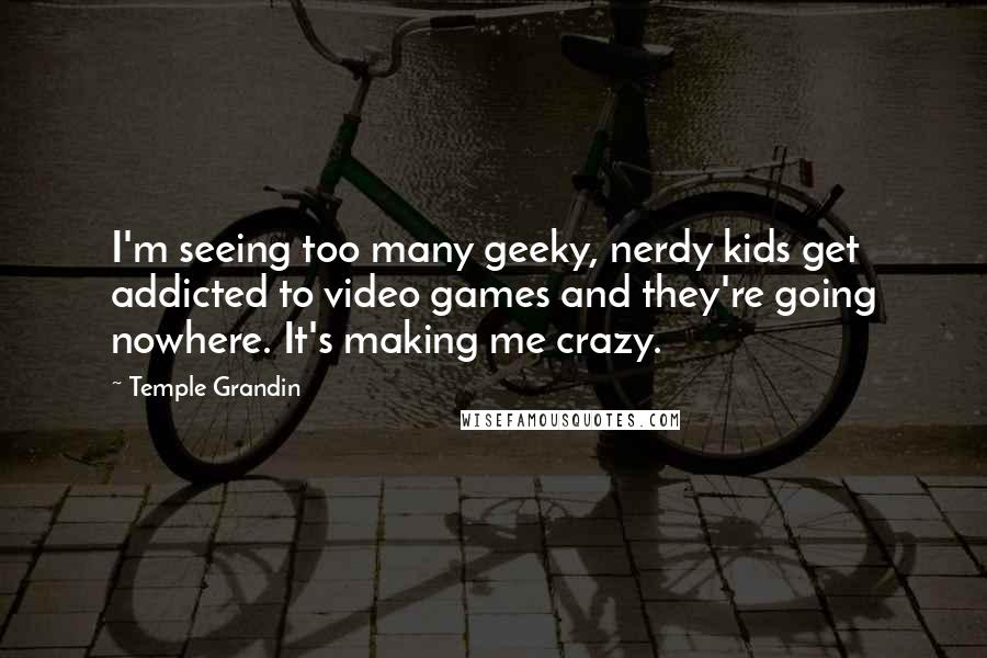 Temple Grandin Quotes: I'm seeing too many geeky, nerdy kids get addicted to video games and they're going nowhere. It's making me crazy.