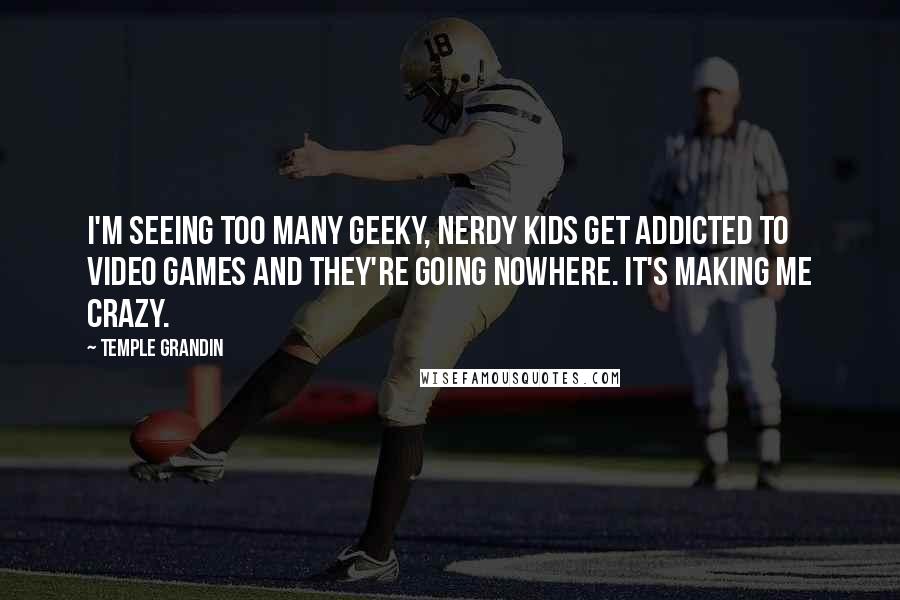 Temple Grandin Quotes: I'm seeing too many geeky, nerdy kids get addicted to video games and they're going nowhere. It's making me crazy.