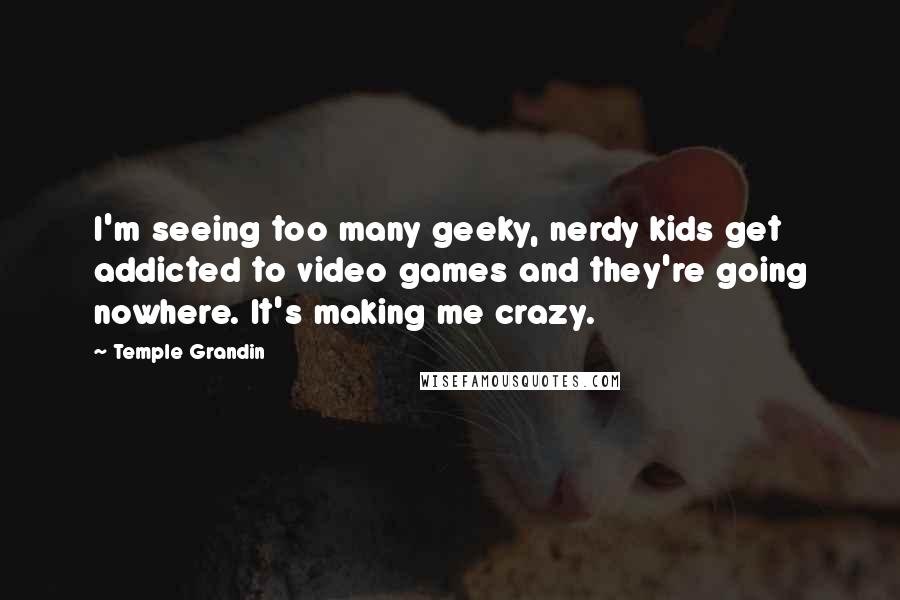 Temple Grandin Quotes: I'm seeing too many geeky, nerdy kids get addicted to video games and they're going nowhere. It's making me crazy.