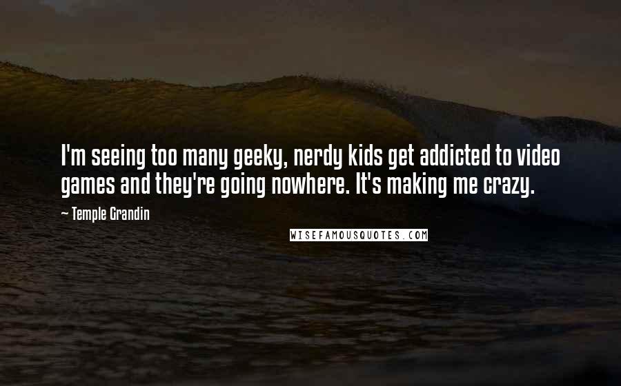 Temple Grandin Quotes: I'm seeing too many geeky, nerdy kids get addicted to video games and they're going nowhere. It's making me crazy.