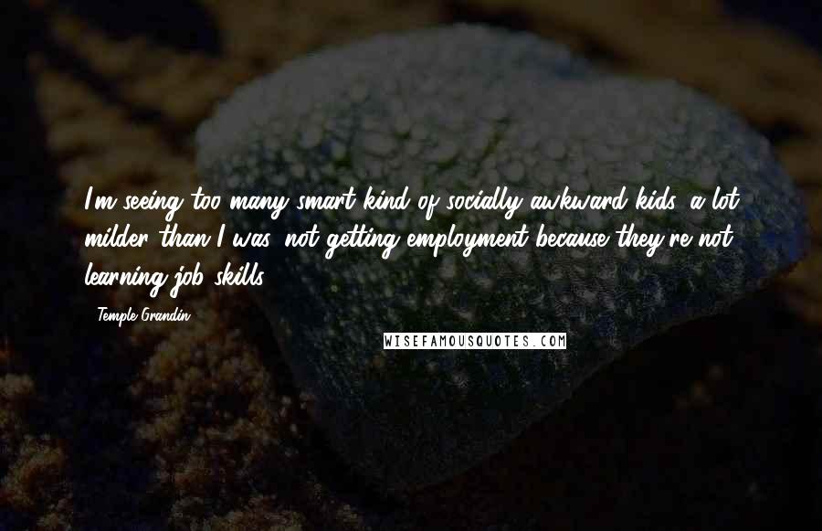 Temple Grandin Quotes: I'm seeing too many smart kind of socially awkward kids, a lot milder than I was, not getting employment because they're not learning job skills.