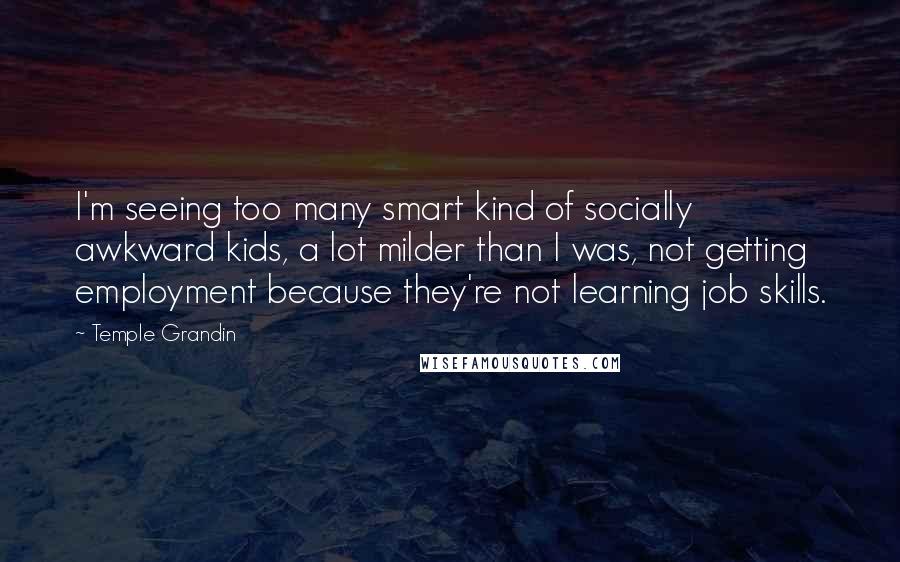 Temple Grandin Quotes: I'm seeing too many smart kind of socially awkward kids, a lot milder than I was, not getting employment because they're not learning job skills.