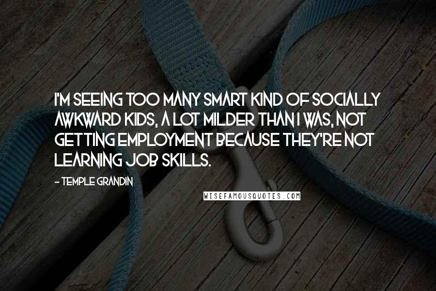 Temple Grandin Quotes: I'm seeing too many smart kind of socially awkward kids, a lot milder than I was, not getting employment because they're not learning job skills.