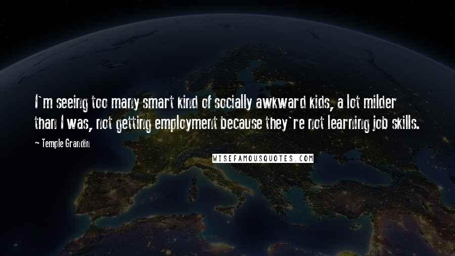 Temple Grandin Quotes: I'm seeing too many smart kind of socially awkward kids, a lot milder than I was, not getting employment because they're not learning job skills.
