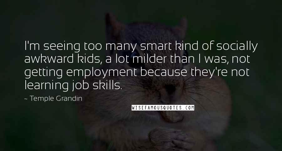 Temple Grandin Quotes: I'm seeing too many smart kind of socially awkward kids, a lot milder than I was, not getting employment because they're not learning job skills.
