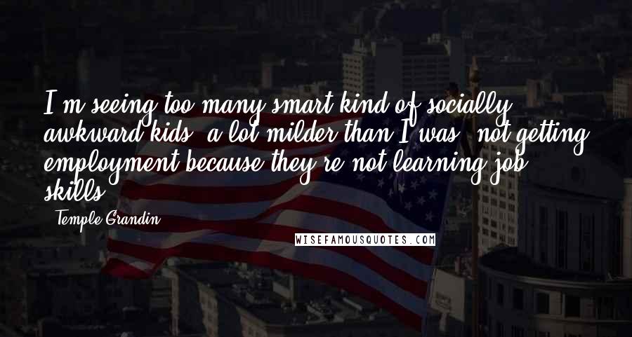 Temple Grandin Quotes: I'm seeing too many smart kind of socially awkward kids, a lot milder than I was, not getting employment because they're not learning job skills.