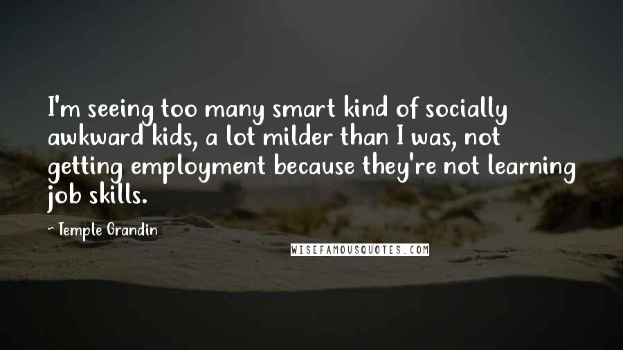 Temple Grandin Quotes: I'm seeing too many smart kind of socially awkward kids, a lot milder than I was, not getting employment because they're not learning job skills.