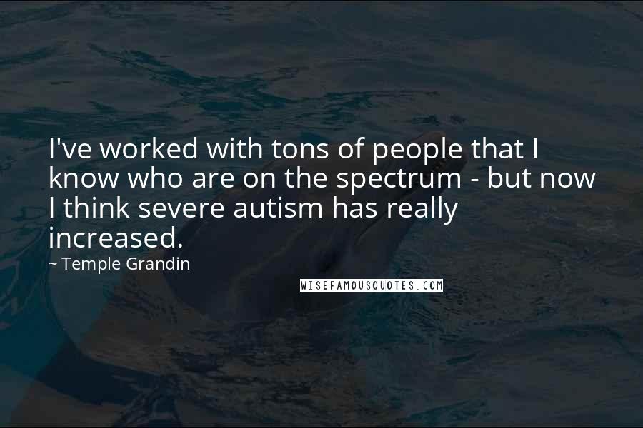 Temple Grandin Quotes: I've worked with tons of people that I know who are on the spectrum - but now I think severe autism has really increased.