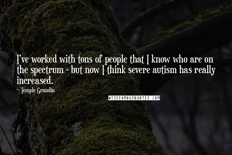 Temple Grandin Quotes: I've worked with tons of people that I know who are on the spectrum - but now I think severe autism has really increased.