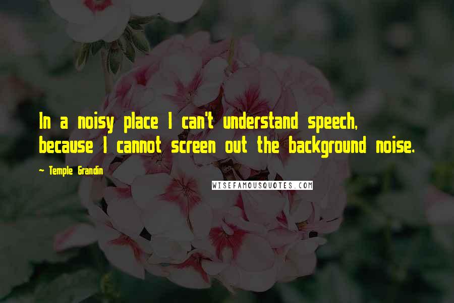 Temple Grandin Quotes: In a noisy place I can't understand speech, because I cannot screen out the background noise.