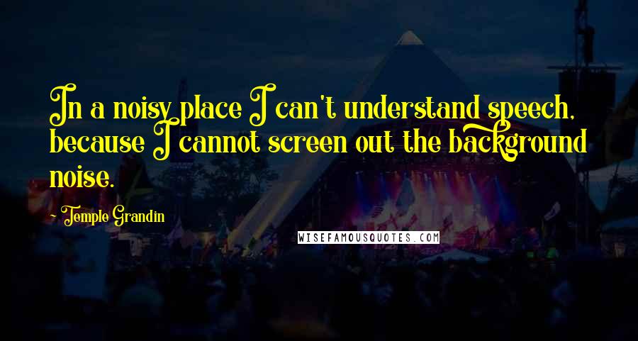 Temple Grandin Quotes: In a noisy place I can't understand speech, because I cannot screen out the background noise.