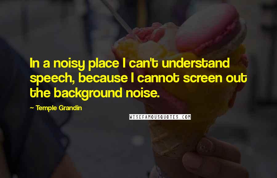 Temple Grandin Quotes: In a noisy place I can't understand speech, because I cannot screen out the background noise.