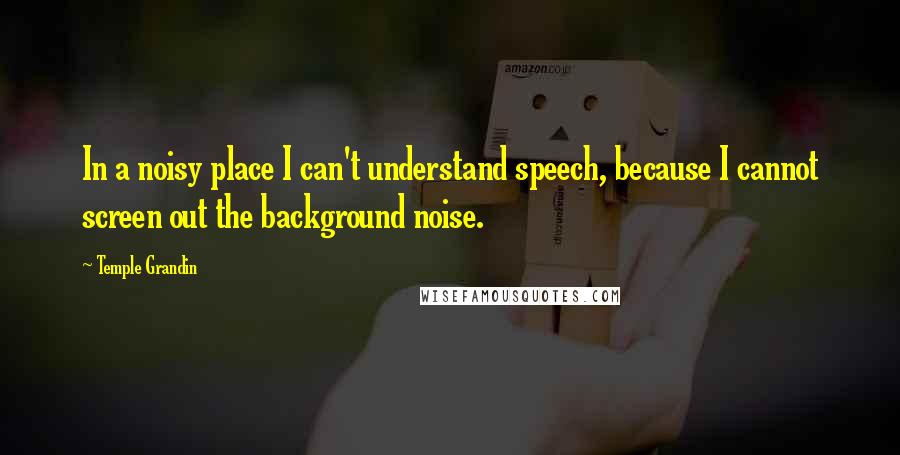 Temple Grandin Quotes: In a noisy place I can't understand speech, because I cannot screen out the background noise.