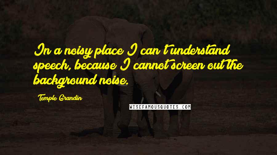 Temple Grandin Quotes: In a noisy place I can't understand speech, because I cannot screen out the background noise.