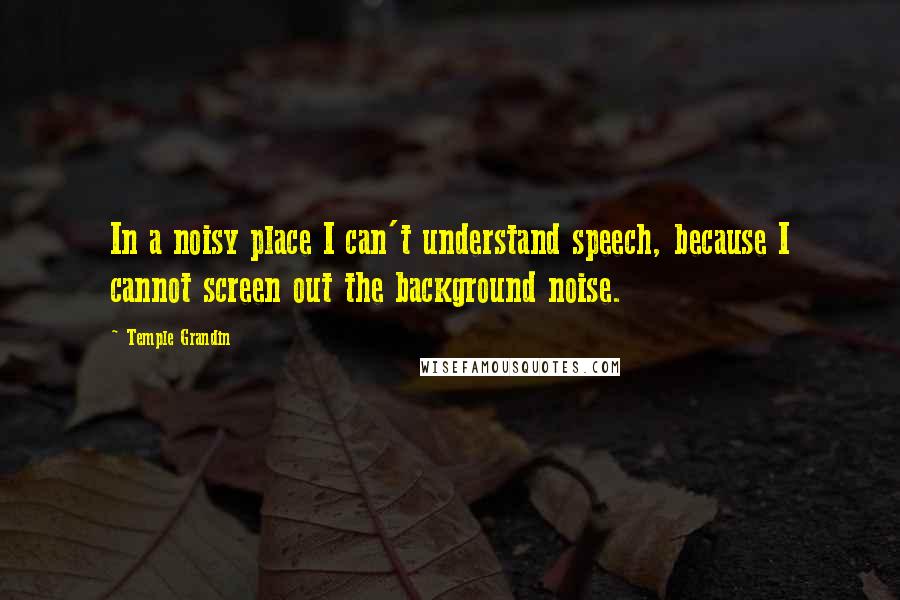 Temple Grandin Quotes: In a noisy place I can't understand speech, because I cannot screen out the background noise.