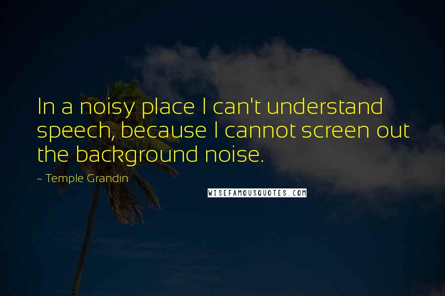 Temple Grandin Quotes: In a noisy place I can't understand speech, because I cannot screen out the background noise.